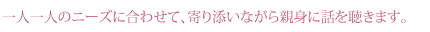 一人一人のニーズに合わせて、寄り添いながら親身に話を聴きます。